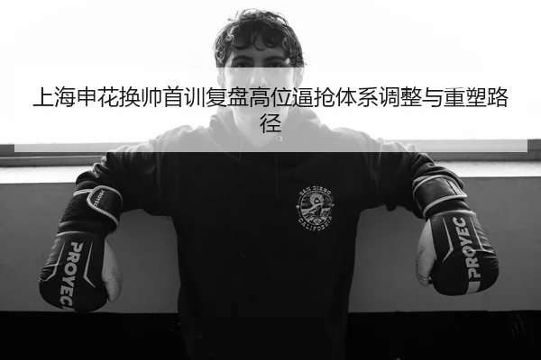 上海申花换帅首训复盘高位逼抢体系调整与重塑路径