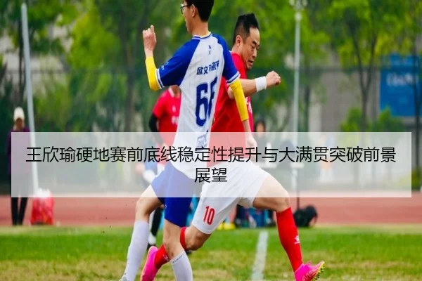 王欣瑜硬地赛前底线稳定性提升与大满贯突破前景展望